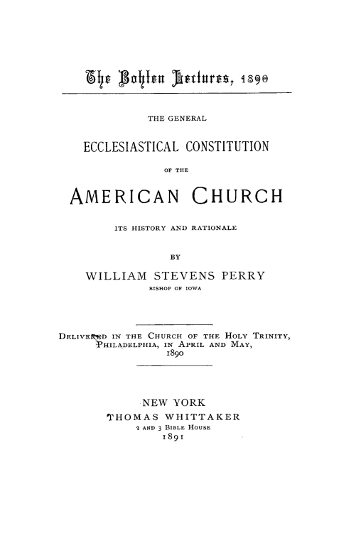 handle is hein.religion/geclosam0001 and id is 1 raw text is: 














            THE GENERAL



  ECCLESIASTICAL CONSTITUTION

              OF THE



AMERICAN CHURCH


    ITS HISTORY AND RATIONALE



             BY


WILLIAM STEVENS PERRY
          BISHOP OF IOWA


DELIVEIKD IN THE CHURCH OF THE HOLY TRINITY,
      ,PHILADELPHIA, IN APRIL AND MAY,
                189o






             NEW YORK

       rHOMAS WHITTAKER
            I AND 3 BIBLE HOUSE
                189i


