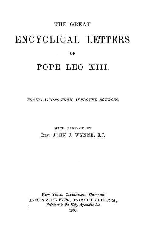 handle is hein.religion/genctlo0001 and id is 1 raw text is: 




THE GREAT


ENCYCLICAL LETTERS


                 OF


       POPE LEO XIII.


TRANSLATIONS FROM APPROVED SO URCES.





         WITH PREFACE BY
    REV. JOHN J. WYNNE, S.J.













    NEw YORK, CINCINNATI, CHICAGO:
 13E N Z I GER IR-.. E3 ROT S E IR S,
      Printers to the Holy Apostolic See.
             1908.


