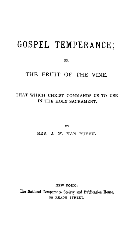 handle is hein.religion/gostemp0001 and id is 1 raw text is: 








GOSPEL        TEMPERANCE;





   THE FRUIT OF THE VINE.



THAT WHICH CHRIST COMMANDS US TO USE
        IN THE HOLY SACRAMENT.




                 BY
       REV. J. M. VAN BUEREN.


            NEW YORK:
The National Temperance Society and Publication House,
          58 READE STREET.


