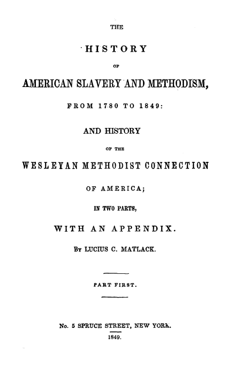 handle is hein.religion/hasm0001 and id is 1 raw text is: 

THE


           HISTORY

                OF

AMERICAN SLAVERYTAND METHODISM,


        FROM 17,80 TO 1849:


           AND HISTORY

               OF THE

WESLEYAN METHODIST CONNECTION


           OF AMERICA;

             IN TWO PARTS,


      WITH AN APPENDIX.


         By LUCIUS C. MATLACK.




             PART FIRST.




       No. 5 SPRUCE STREET, NEW YORK.
               1849.



