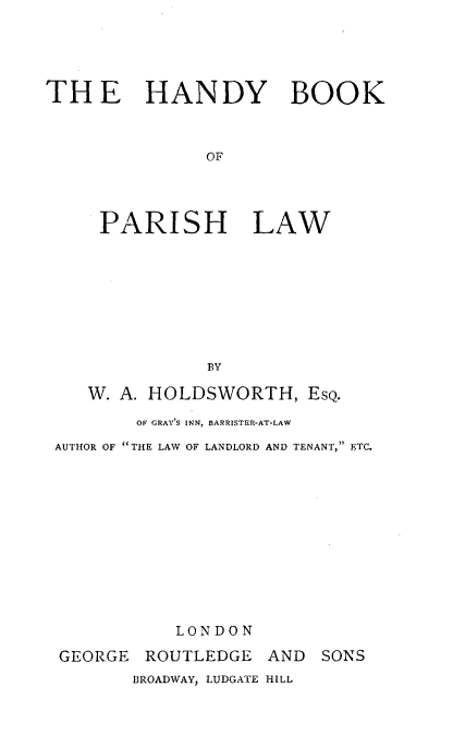 handle is hein.religion/hfbkpr0001 and id is 1 raw text is: 





TH E HANDY BOOK



               OF




     PARISH LAW


              t3Y

   W. A. HOLDSWORTH, ESQ.

        OF GRAY'S INN, BARRISTER-AT-LAW

AUTHOR OF THE LAW OF LANDLORD AND TENANT, ETC.












           LONDON

GEORGE ROUTLEDGE AND SONS
       BROADWAY, LUDGATE HILL


