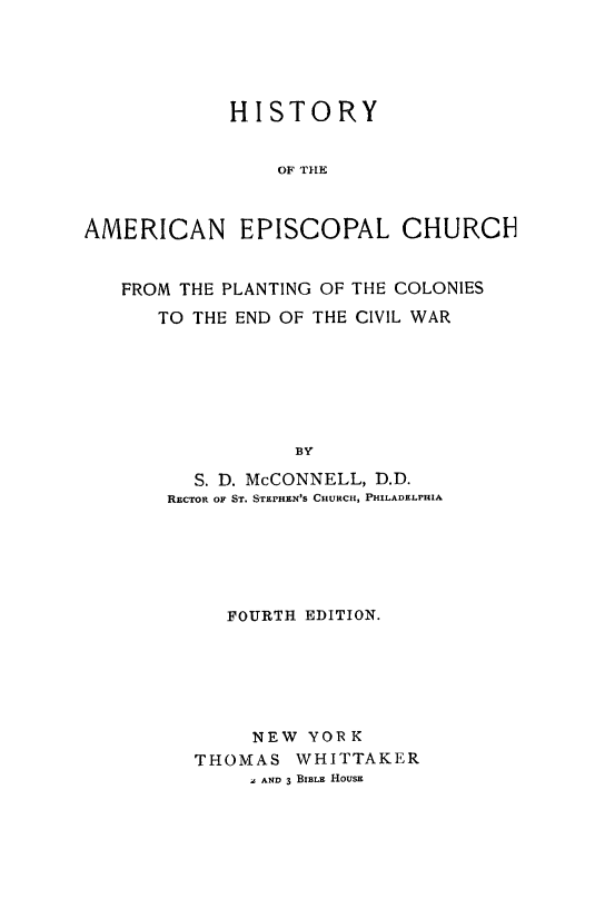 handle is hein.religion/hiamech0001 and id is 1 raw text is: 





            HISTORY


                OF THE



AMERICAN EPISCOPAL CHURCH


   FROM THE PLANTING OF THE COLONIES

      TO THE END OF THE CIVIL WAR







                  BY

         S. D. McCONNELL, D.D.
       RECTOR OF ST. STEPHEN'S CHURCH, PHILADELPHIA






            FOURTH EDITION.






              NEW  YORK
         THOMAS   WHITTAKER
              a AND 3 BIBLE HOUSE


