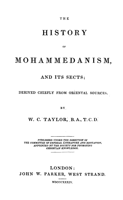 handle is hein.religion/himohsct0001 and id is 1 raw text is: 



THE


          HISTORY


                  OF



MOHAMMEDANISM,



          AND ITS SECTS;



 DERIVED CHIEFLY FROM ORIENTAL SOURCES.



                 BY


     W. C.' TAYLOR, B, A., T. C. D.'




         PIUBLISHED VNDER THE DIRECTION OF
   THE COMMITTEE OF GENERAL tITERATURE AND EDUCATION,
       APPOINTED BY THE SOCIETY FOR PROMOTING
            CHRISTIAN KNOWZEDGE.




            LONDON:

  JOHN, W. PARKER, WEST STRAND.

              MDCCCXXXIv.


