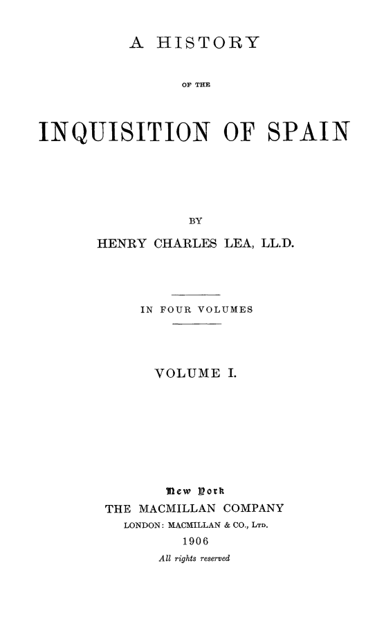 handle is hein.religion/hinqusp0001 and id is 1 raw text is: 


          A HISTORY


                OF THE




INQUISITION OF SPAIN






                 BY


HENRY CHARLES LEA, LL.D.




     IN FOUR VOLUMES




       VOLUME I.











 THE MACMILLAN COMPANY
   LONDON: MACMILLAN & CO., LTD.
          1906
       All rights reserved



