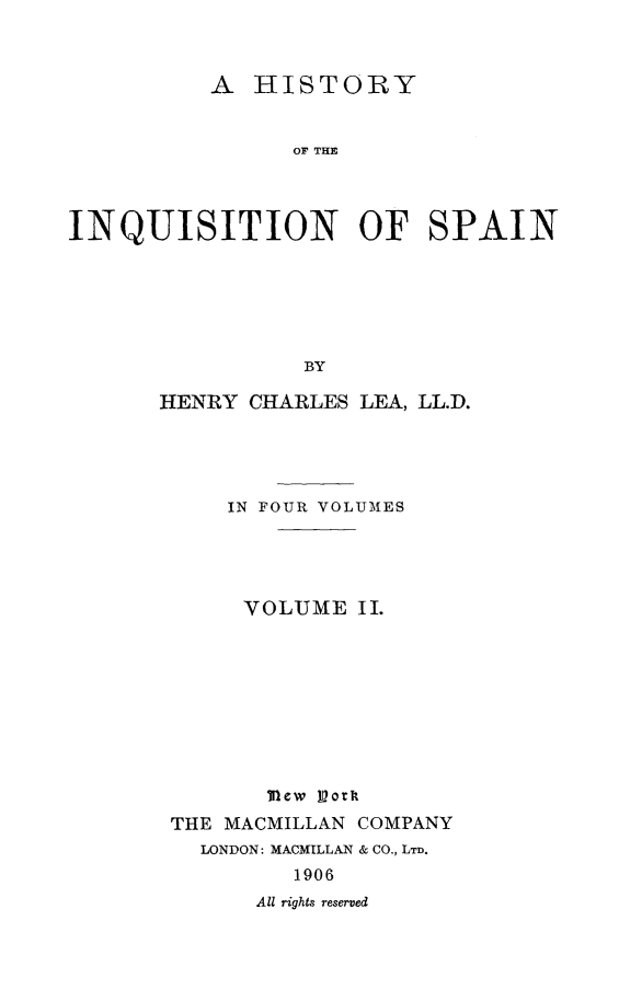 handle is hein.religion/hinqusp0002 and id is 1 raw text is: 



          A HISTORY


                OF THE



INQUISITION OF SPAIN


           BY

HENRY CHARLES


LEA, LL.D.


    IN FOUR VOLUMES




    VOLUME II.









       Mew looT
THE MACMILLAN COMPANY
  LONDON: MACMILLAN & CO., LTD.
         1906
      All rights reserved


