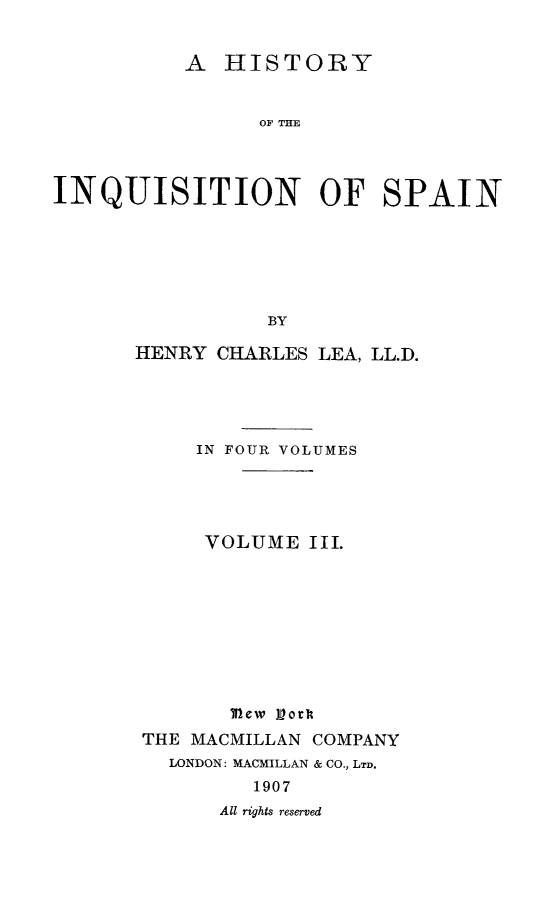 handle is hein.religion/hinqusp0003 and id is 1 raw text is: 


          A HISTORY


                OF THE



INQUISITION OF SPAIN






                 BY


HENRY CHARLES LEA, LL.D.





     IN FOUR VOLUMES




     VOLUME III.











 THE MACMILLAN COMPANY
   LONDON: MACMILLAN & CO., LTD.
         1907
       All rights reserved


