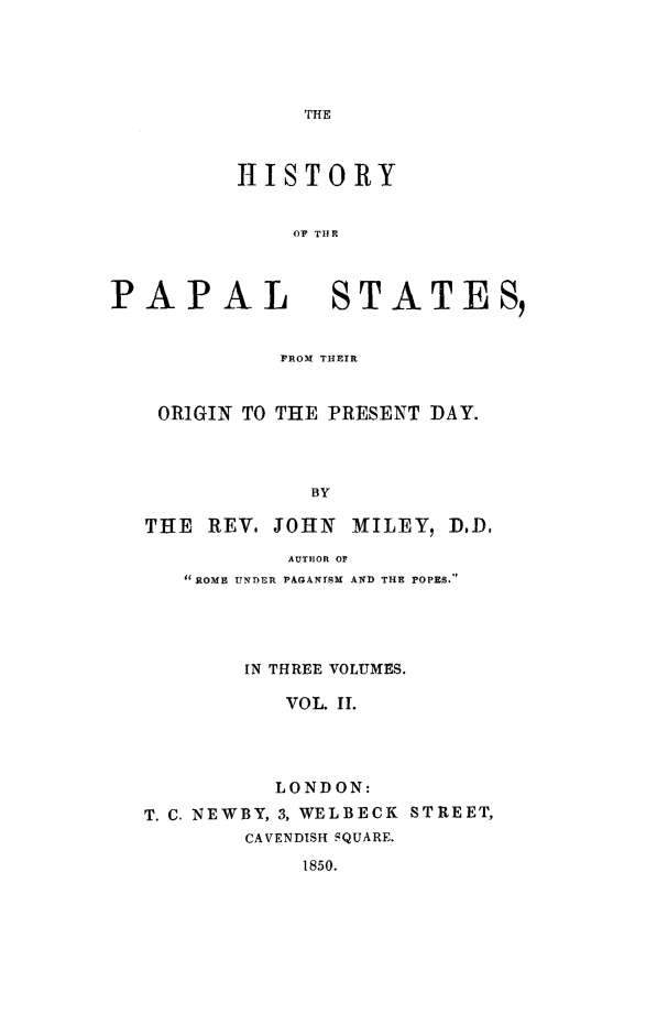 handle is hein.religion/hipalst0002 and id is 1 raw text is: 





               THE



          HISTORY


              OF THE



PAPAL            STATES


             FROM THEIR



    ORIGIN TO THE PRESENT DAY.




               BY

   THE REV. JOHN MTILEY, D.D,

              AUTMOR OF
      ROME UNDER PAGANISM AND THE POPES.




          IN THREE VOLUMES.

              VOL II.




              LONDON:
   T. C. NEWBY, 3, WELBECK STREET,
          CAVENDISH SQUARE.
               1850.


