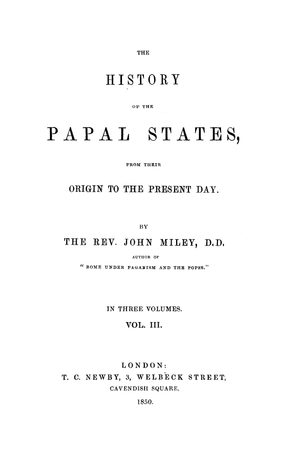 handle is hein.religion/hipalst0003 and id is 1 raw text is: 





THE


HISTORY


    OF THE


PAPAL


STATES,


           FROM THEIR


 ORIGIN TO THE PRESENT DAY.




             BY

THE REV. JOHN MILEY, DD,

            AUTHOR OF
   it ROME UNDER PAGANISM AND THE POPES.





       IN THREE VOLUMES.

          VOL. III.




          LONDON:
T. C. NEWBY, 3, WELBECK STREET,
        CAVENDISH SQUARE.

            1850.



