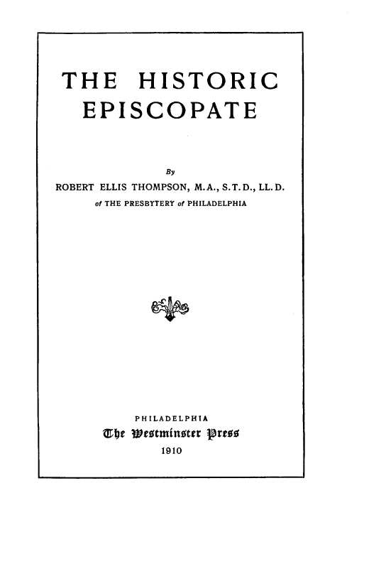 handle is hein.religion/histep0001 and id is 1 raw text is: 







THE HISTORIC


   EPISCOPATE





              By
ROBERT ELLIS THOMPSON, M.A., S.T.D., LL.D.
     of THE PRESBYTERY of PHILADELPHIA


    PHILADELPHIA
s1b1 Westminster jBress
       1910


