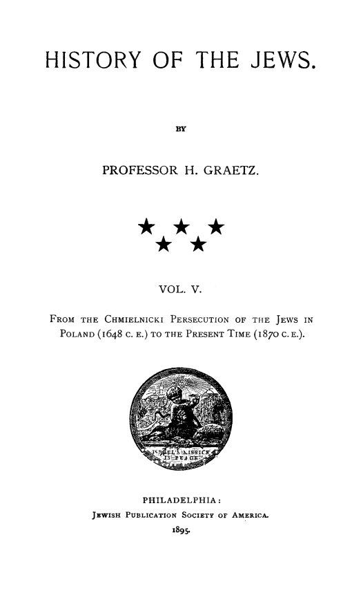 handle is hein.religion/histjw0005 and id is 1 raw text is: 




HISTORY OF THE JEWS.





                    BY



         PROFESSOR H. GRAETZ.


                VOL. V.

FROM THE CHMIELNICKI PERSECUTION OF THE JEWS IN
  POLAND (1648 C. E.) TO THE PRESENT TIME (1870 C. E.).


        PHILADELPHIA:
JEWISH PUBLICATION SOCIETY OF AMERICA.
            1895.


