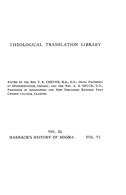 handle is hein.religion/histydgm0006 and id is 1 raw text is: 












THEOLOGICAL TRANSLATION LIBRARY











EDITED BY THE REV. T. K. CHEYNE, M.A., D.D., ORIEL PROFESSOR
OF INTERPRETATION, OXFORD; AND THE REV. A. B. BRUCE, D.D.,
PROFESSOR OF APOLOGETICS AND NEW TESTAMENT EXEGESIS FREE
CHURCH COLLEGE, GLASGOW.











                    VOL. XI.


HARNACK'S HISTORY OF DOGMA.


VOL. VI.


