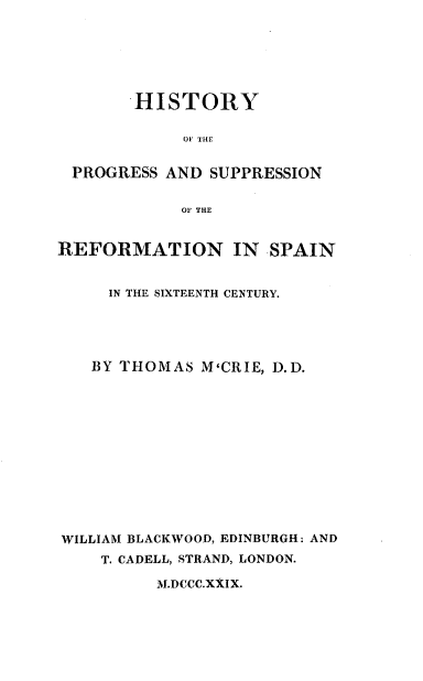 handle is hein.religion/hprgrfsp0001 and id is 1 raw text is: 






        HISTORY

             OF THE


 PROGRESS  AND SUPPRESSION


            OF THE


REFORMATION IN SPAIN


     IN THE SIXTEENTH CENTURY.





   BY THOMAS  M'CRIE, D.D.













WILLIAM BLACKWOOD, EDINBURGH: AND
    T. CADELL, STRAND, LONDON.

          M.DCCC.XXIX.


