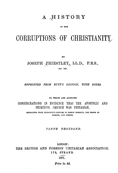 handle is hein.religion/hstycrrch0001 and id is 1 raw text is: 




              A ,HISTORY


                       OF THE



CORRUPTIONS OF CHRISTIANITY,




                        BY

      JOSEPH Y-RIESTLEY,, LL.D., F.R.S.,





    REPRINTED FROM RUTT'S EDITION, WITH NOTES.



                 TO WHICH ARE APPENDED

 CONSIDERATIONS IN EVIDENCE THAT THE APOSTOLIC AND
          PRIMITIVE CHURCH WAS UNITARIAN,
     SETKCTEE FROSS EIE.SLESS REPLIES TO ISHOP  OSLE, THE RENC. O
                   ISHOPS, AN0 OTHERS.



                TENTH THOUSAND.




                     LONDON:
THE BRITISH AN D FOREIGN UNITARIAN ASSOCIATION,
                  178, STRAND.

                      1871.

                    Prico 23. ed.


