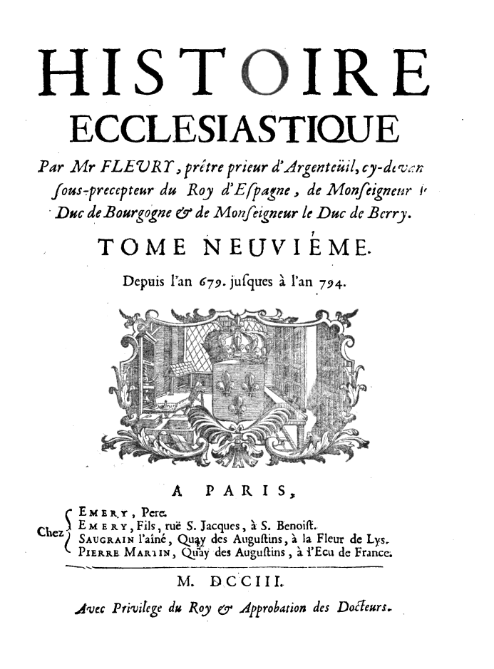 handle is hein.religion/htriecc0009 and id is 1 raw text is: 






    ECCLESIASTIUE
Par Mr FLEVRT,  Pritre pricur d'Argenteiil, cy-de o.r
  fous-precepteur du Roy d'Efpagne , de Monfeigneur /,
  Duc de Bourgogne e'de Monfeigneur le Duc de Bcrry.

       TOME NEUVIEME.

          Depuis 1'an 679. jufques 'a l'an 794.











               A   P A RIS,3
     EME R , Perm
Chez E mERP Y ,Fils , ru6 S. Jacques, ' S. Benoift..
    zSAUGRAIN 111Cn, Qu. dCs AuguftinS, 's la Fleur de Lys,
    PIERRE MAR3I IN, Qay des Auguftins , a. iEca, de France.
                M. DCCIIL.
    A&VEC Pri.vlege du 1Roy 0,y Approbation des Doglears.



