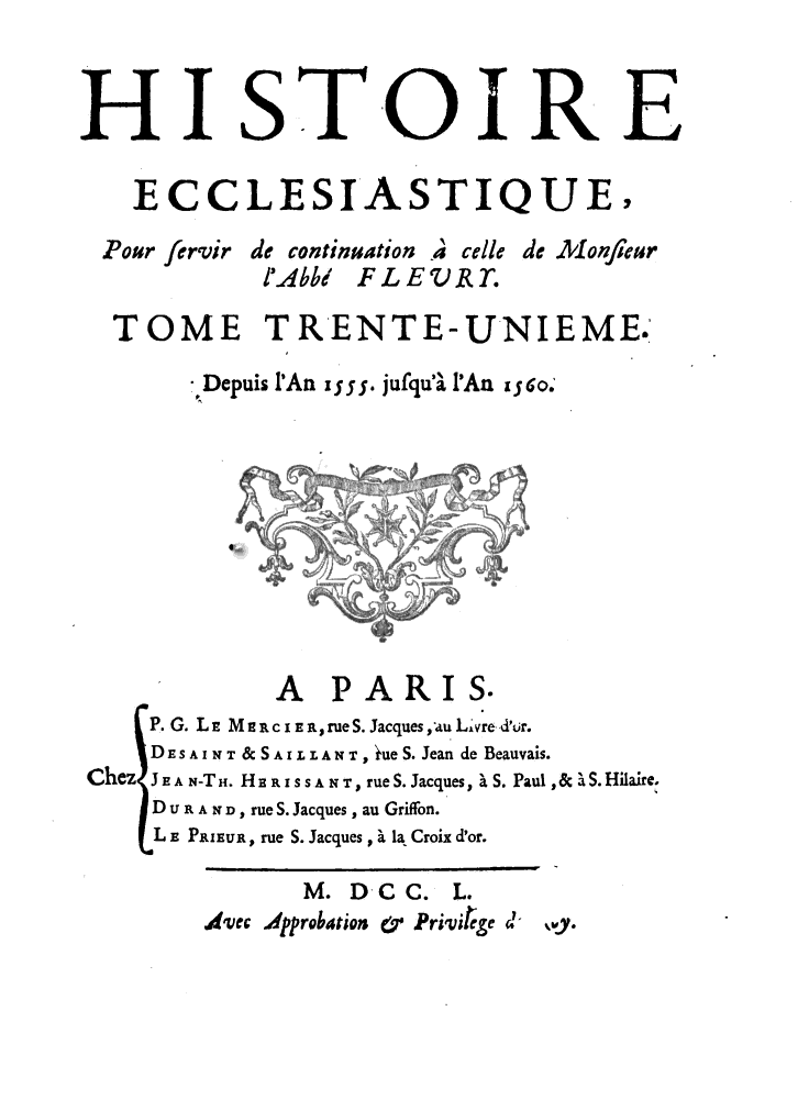 handle is hein.religion/htriecc0031 and id is 1 raw text is: 



HIISTOIRE

   ECCLESIASTIQUE,

 Pour fervir de continuation A celle de Monfeur
           I'Abb/ FLEV RT.

  TOME TRENTE-UNIEME.

       ,Depuis IAn x y j. jufqua' PAn i 6o.










            A   PARIS.
    P. G. LE MlR i ErueS. Jacques, au Lvre d'ur.
    DESAINT & SAILLANT, ineS. Jean de Beauvais.
Chez JEA N-TH. HERISSAN T, rue S. Jacques, ' S. Paul ,& a S. Hilaire.
    D U R A   D rue S. Jacques , au Griffon.
    L E PRIEUR, rue S. Jacques, . la Croix d'or.


%Wy.


      M. DC  C. L.
Ajvec Approbaion &y Privi!ge d-



