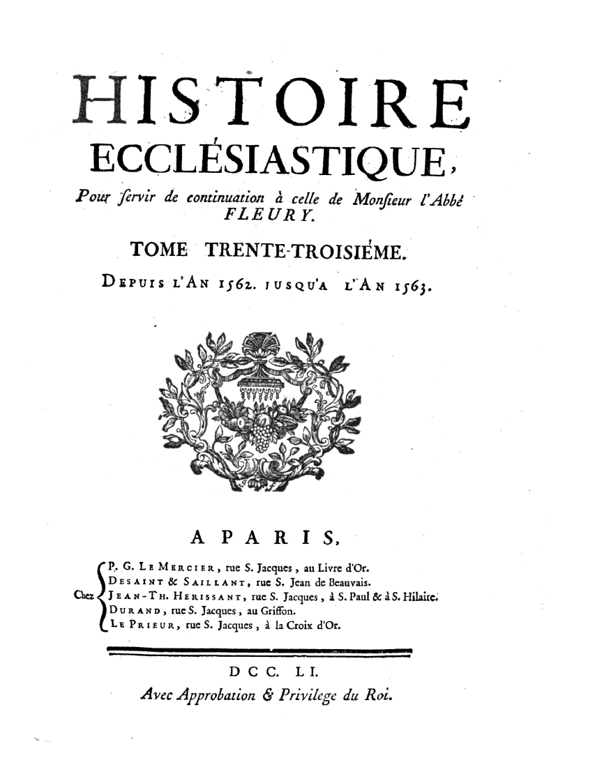 handle is hein.religion/htriecc0033 and id is 1 raw text is: 







  ECCLI SIASTIQUE
Pour fervir de continuation a cell de Monfieur FAbbd
                 FLE  UR  Y.

       TOME TRENTE-TROISIE'ME.

   DiPuIS  LA;   1562. jusQtJA L9A   1563.














              A  PA    R  I  S.
    P. G. LE MERCI Er, rue S. Jacques, an Livre d'Or.
    DESAINXT & SAIL LANT, rue S. Jean de Beauvais.
Chn J EAz4 - Tn. HERISSANT , rue S. Jacques , I S. Paul & aS. Hilaire
    D U TA N, rue S. Jacques, au Griffon.
    L P R IEuR, rue S. Jacques , I la Croix d'Or.


                  DC  C.  LI.
        Avec Approbation & Privilege  du Ro.


