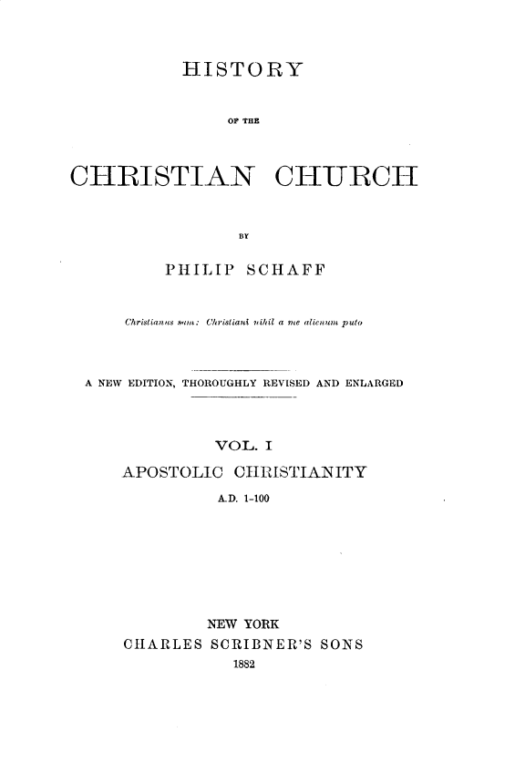 handle is hein.religion/htychcr0001 and id is 1 raw text is: 



            HISTORY


                OF THE



CHRISTIAN CHURCH



                  BY

          PHILIP SCHAFF


      Christianets ,nm: Christiani nihil a me alienum puto



 A NEW EDITION, THOROUGHLY REVISED AND ENLARGED



               VOL. I

     APOSTOLIC   C11IMSTIAI ITY
               A.D. 1-100


         NEW YORK
CHARLES SCRIBNER'S SONS


