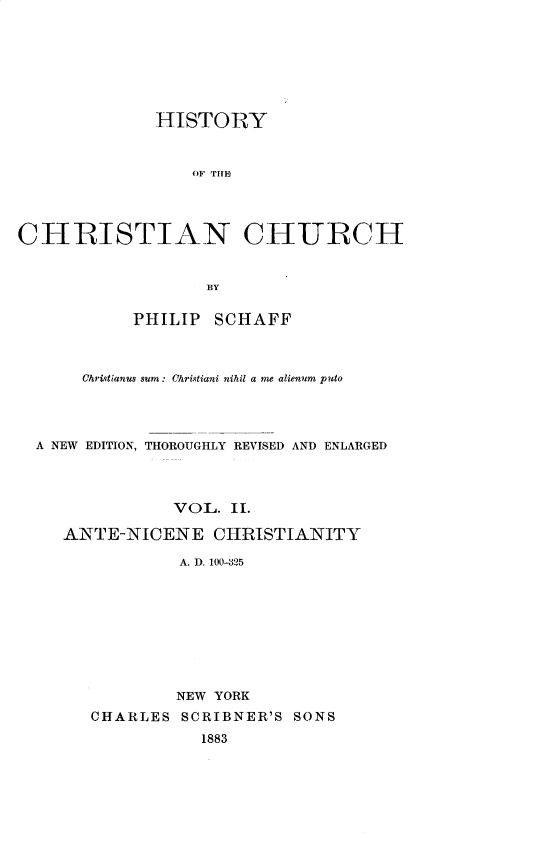 handle is hein.religion/htychcr0002 and id is 1 raw text is: 







              HISTORY


                 OF TIHE




CHRISTIAN CHURCH


                   BY

           PHILIP SCHAFF



      Chritianus sum : Chri.tiani nihil a me alienum puto




  A NEW EDITION, THOROUGHLY REVISED AND ENLARGED



               VOL. II.

    ANTE-NICENE CHRISTIANITY

                A. D. 100-325









                NEW YORK
       CHARLES SCRIBNER'S SONS
                  1883


