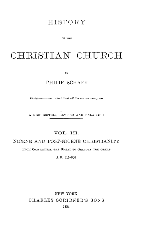 handle is hein.religion/htychcr0003 and id is 1 raw text is: 




             HISTORY



                  OF THE




CHRISTIAN CIURCII



                    BY

             PHILIP SCHAFF



       Christiain  s s?tm : Christiani nihil a me alienum puto



       A NEW EDITION, REVISED AND ENLARGED




                VOL. III.

 NICENE AND POST-NICENE CHRISTIANITY

    FROM CONSTANTLNE THE GREAT TO GREGORY THE GREAT

                A.D. 311-600








                NEW YORK
      CHARLES SCRIBNER'S SONS
                   1884


