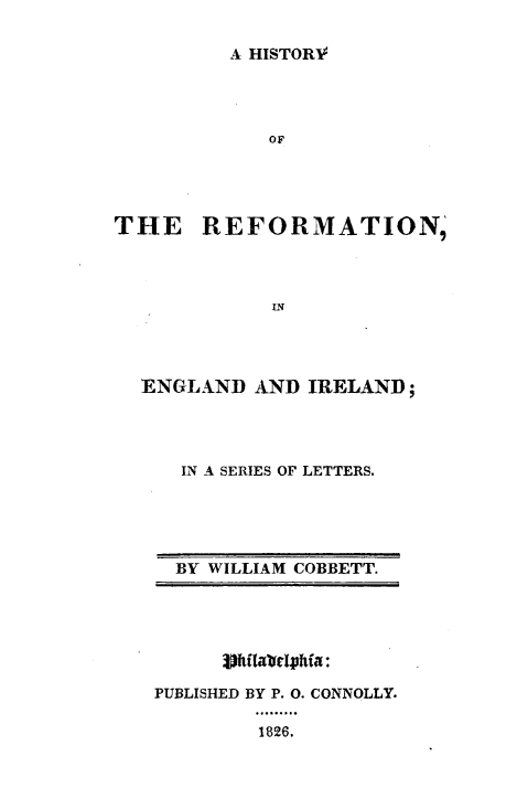 handle is hein.religion/htyrfei0001 and id is 1 raw text is: 

A HISTORV


THE REFORMATION,



             IN




  ENGLAND   AND IRELAND;


IN A SERIES OF LETTERS.


BY WILLIAM COBBETT.


      3)hfla'oelphifa:

PUBLISHED BY P. 0. CONNOLLY.

         1826.


