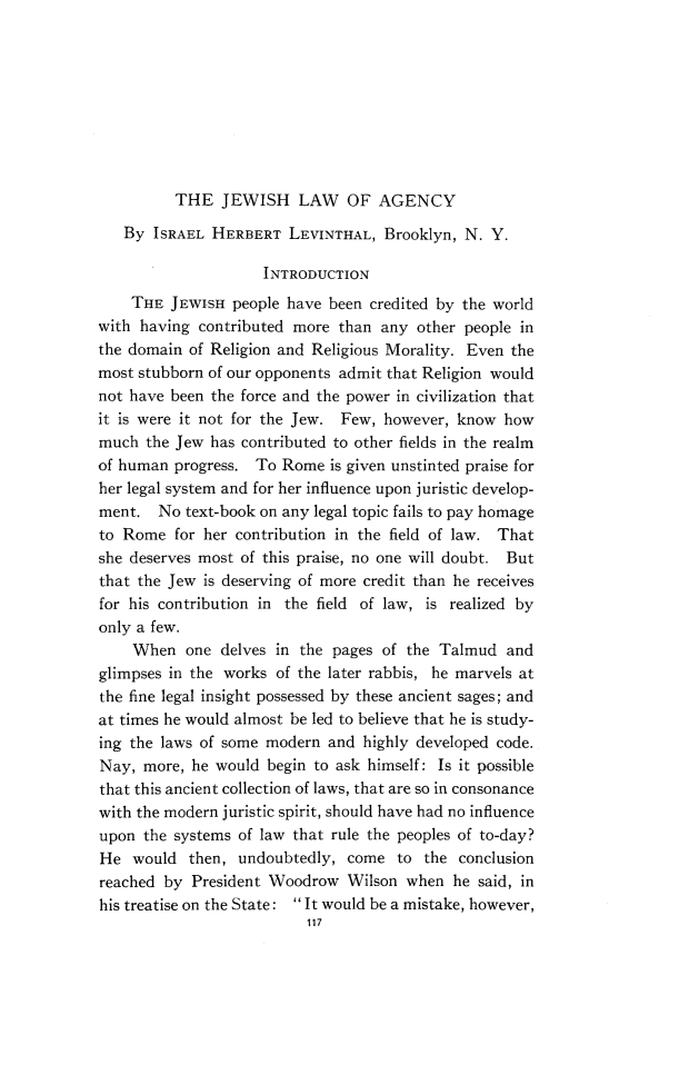handle is hein.religion/hwshlw0001 and id is 1 raw text is: 









THE JEWISH LAW OF AGENCY


   By ISRAEL HERBERT LEVINTHAL, Brooklyn, N. Y.

                     INTRODUCTION
    THE JEWISH people have been credited by the world
with having contributed more than any other people in
the domain of Religion and Religious Morality. Even the
most stubborn of our opponents admit that Religion would
not have been the force and the power in civilization that
it is were it not for the Jew. Few, however, know how
much the Jew has contributed to other fields in the realm
of human progress. To Rome is given unstinted praise for
her legal system and for her influence upon juristic develop-
ment. No text-book on any legal topic fails to pay homage
to Rome for her contribution in the field of law. That
she deserves most of this praise, no one will doubt. But
that the Jew is deserving of more credit than he receives
for his contribution in the field of law, is realized by
only a few.
    When one delves in the pages of the Talmud and
glimpses in the works of the later rabbis, he marvels at
the fine legal insight possessed by these ancient sages; and
at times he would almost be led to believe that he is study-
ing the laws of some modern and highly developed code.
Nay, more, he would begin to ask himself: Is it possible
that this ancient collection of laws, that are so in consonance
with the modern juristic spirit, should have had no influence
upon the systems of law that rule the peoples of to-day?
He would then, undoubtedly, come to the conclusion
reached by President Woodrow Wilson when he said, in
his treatise on the State: It would be a mistake, however,
                          117


