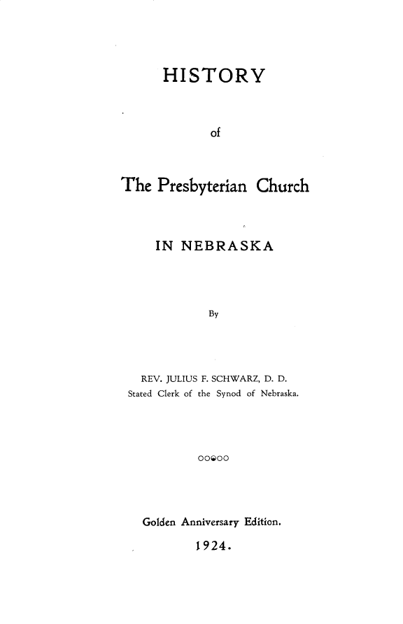 handle is hein.religion/hyprycn0001 and id is 1 raw text is: 




      HISTORY



             of



The Presbyterian Church


    IN NEBRASKA




            By




  REV. JULIUS F. SCHWARZ, D. D.
Stated Clerk of the Synod of Nebraska.




          OOOO


Golden Anniversary Edition.


1924.


