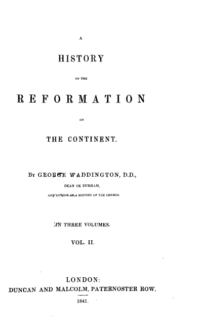 handle is hein.religion/hyrfmtc0002 and id is 1 raw text is: 




A


           HISTORY


              OF THE



  REFORMATION





        THE  CONTINENT.





    By GEOBE 'WADDINGTON, D.D.,
            DEAN OE DURHAM,
        ANQ'4 1OEPIOR  yA HISTORY OF THE CHURCH.




          A' THREE VOLUMES.


             VOL. II.





             LONDON:
DUNCAN AND MALCOLM, PATERNOSTER ROW.

               1841.


