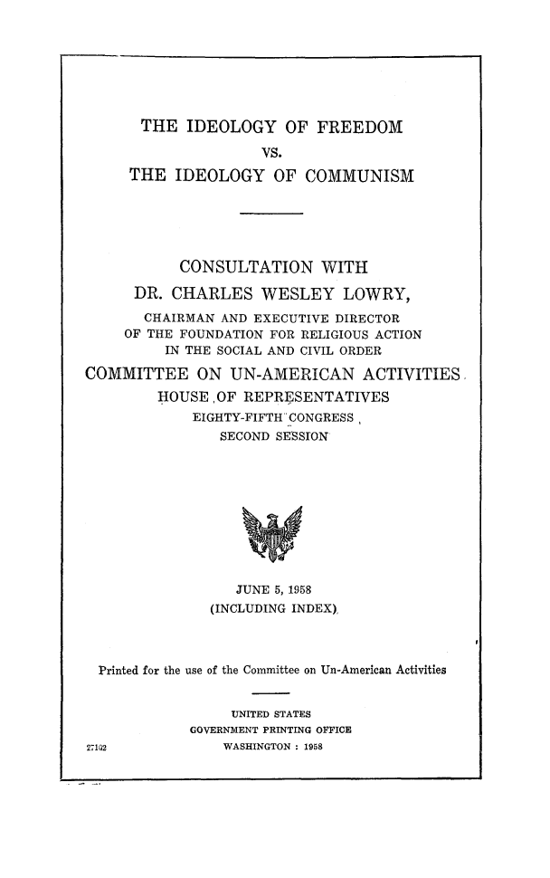 handle is hein.religion/idefomc0001 and id is 1 raw text is: 








THE IDEOLOGY OF FREEDOM

                VS.

THE IDEOLOGY OF COMMUNISM


           CONSULTATION WITH

      DR. CHARLES WESLEY LOWRY,

      CHAIRMAN AND EXECUTIVE DIRECTOR
      OF THE FOUNDATION FOR RELIGIOUS ACTION
          IN THE SOCIAL AND CIVIL ORDER

COMMITTEE ON UN-AMERICAN ACTIVITIES

         HOUSE ,OF REPRESENTATIVES
             EIGHTY-FIFTH CONGRESS,
                SECOND SESSION


   JUNE 5, 1958
(INCLUDING INDEX),


Printed for the use of the Committee on Un-American Activities


     UNITED STATES
GOVERNMENT PRINTING OFFICE
    WASHINGTON : 1958


27102


