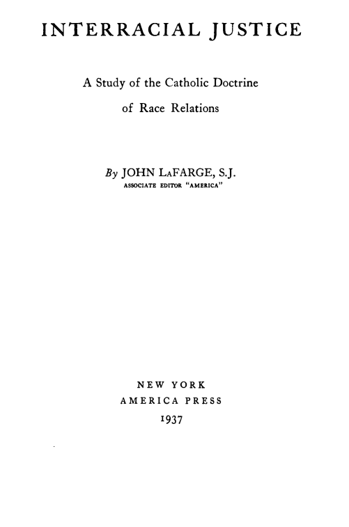 handle is hein.religion/iljeasyot0001 and id is 1 raw text is: 
INTERRACIAL JUSTICE



      A Study of the Catholic Doctrine

           of Race Relations




         By JOHN LAFARGE, S.J.
           ASSOCIATE EDITOR AMERICA















             NEW  YORK
           AMERICA PRESS
                1937


