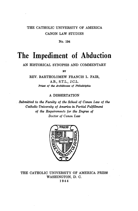 handle is hein.religion/impabd0001 and id is 1 raw text is: THE CATHOLIC UNIVERSITY OF AMERICA
CANON LAW STUDIES
No. 194
The Impediment of Abduction
AN HISTORICAL SYNOPSIS AND COMMENTARY
BY
REV. BARTHOLOMEW FRANCIS L. FAIR,
A.B., S.T.L., J.C.L.
Priest of the Archdiocese of Philadelphia
A DISSERTATION
Submitted to the Faculty of the School of Canon Law of the
Catholic University of America in Partial Fulfillment
of the Requirements for the Degree of
Doctor of Canon Law

THE CATHOLIC UNIVERSITY OF AMERICA PRESS
WASHINGTON, D. C.
1944


