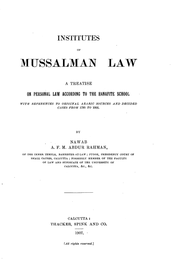 handle is hein.religion/instmusl0001 and id is 1 raw text is: 








INSTITUTES

        OF


MUSSALMAN


LAW


                   A TREATISE


   ON PERSONAL LAW ACCORDING TO THE HANAFITE SCHOOL

WITH REFEREN'CES TO ORIGINAL ARABIC SOURCES AND DECIDED
                CASES FROM 1795 TO 1906.





                        BY

                     NAWAB
             A. F. M. ABDUR RAHMAN,
 OF THE INNER TEMPLE, BARRISTER-AT-LAW; JUDGE, FRESIDENCY COURT OF
     SMIALL CAUSES, CALCUTTA ; FORMERLY MEMBER OF THE FACULTY
          OF LAW AND SYNDICATE OF THE UNIVERSITY OF
                   CALCUTTA, &C., &C.












                   CALCUTTA:
             THACKER, SPINK AND CO.

                        1907. 


JAll rights reserved.]


