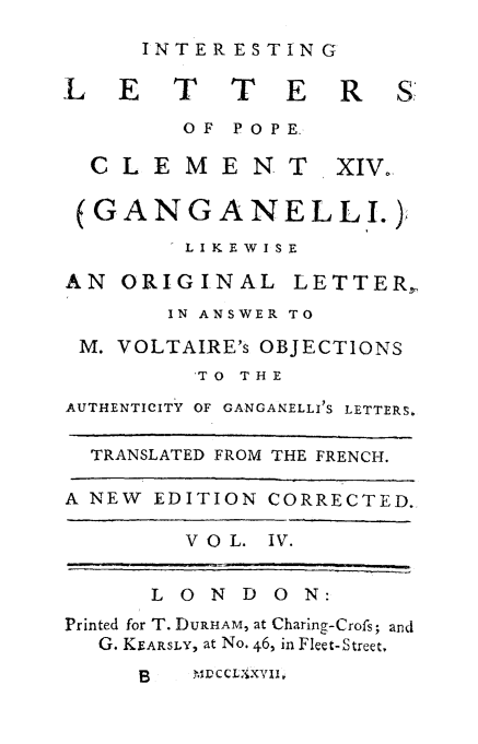handle is hein.religion/intlpclxvi0004 and id is 1 raw text is: 
INTERESTING


L E T T E R


OF POPE


CLEMENT


xIv.


(GANGANELLI.)
        LIKEWISE


AN ORIGINAL


LETTER.,


       IN ANSWER TO

 M. VOLTAIRE's OBJECTIONS
         'TO THE

AUTHENTICITY OF GANGANELLI S LETTERS,

  TRANSLATED FROM THE FRENCH.

A NEW EDITION CORRECTED.

        VOL. IV.


      LONDO      N:
Printed for T. DURHAM, at Charing-Crofs; and
  G. KEARSLY, at No. 46, in Fleet-Street,


B   )%MCCLjXVII,


