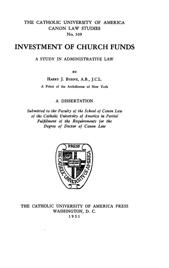handle is hein.religion/invstcf0001 and id is 1 raw text is: THE CATHOLIC UNIVERSITY OF AMERICA
CANON LAW STUDIES
No. 309
INVESTMENT OF CHURCH FUNDS
A STUDY IN ADMINISTRATIVE LAW
BY
HARRY J. BYRxNE, A.B., J.C.L.
A Priest of the Archdiocese of New York
A DISSERTATION
Submitted to the Faculty of the School of Canon Law
of the Catholic University of America in Partial
Fulfillment of the Requirements for the
Degree of Doctor of Canon Law

THE CATHOLIC UNIVERSITY OF AMERICA PRESS
WASHINGTON, D. C.
1951



