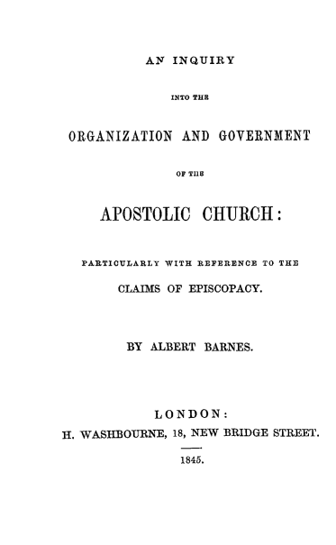 handle is hein.religion/iqogapch0001 and id is 1 raw text is: 



           AN INQUIRY


              INTO THE


 ORGANIZATION  AND  GOVERNMENT


               OF TIIE



     APOSTOLIC CHURCH:



   PARTICILARLY WITH REFERENCE TO THE

       CLAIMS OF EPISCOPACY.




       BY  ALBERT BARNES.




            LONDON:
H. WASHBOTJRNE, 18, NEW BRIDGE STREET.

               1845.


