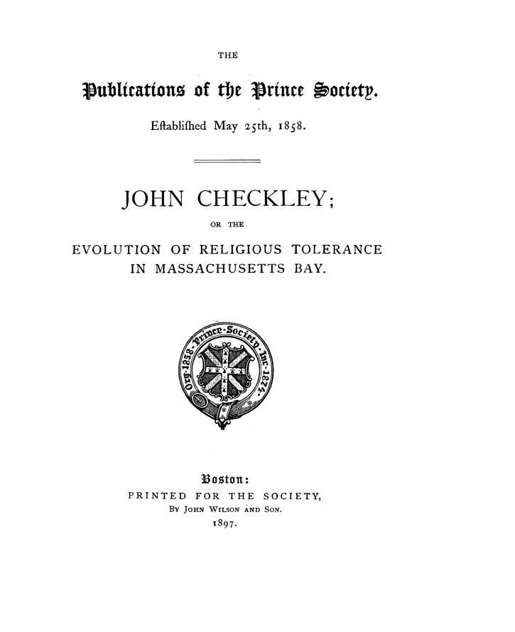 handle is hein.religion/jche0001 and id is 1 raw text is: 


THE


3Eublicattion of e   rince  ociety.

        Eftablifhed May 25th, 1858*


JOHN


CHECKLEY;


OR THE


EVOLUTION  OF RELIGIOUS TOLERANCE
      IN MASSACHUSETTS   BAY.














              ,B0ton:
      PRINTED FOR THE SOCIETY,
           By JoHN WILSON AND SON.
                1897.


