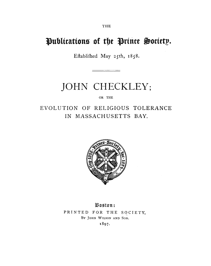 handle is hein.religion/jche0002 and id is 1 raw text is: 


THE


jPubttatwnous of the pru'e  Rpottetp.

        Eftablifhied May 25th, i8S8.


JOHN


CHECKLEY;


OR THE


EVOLUTION   OF RELIGIOUS  TOLERANCE
       IN MASSACHUSETTS BAY.















               a13 oston:
       PRINTED FOR THE SOCIETY,
            By JOHN WILSON AND SON.
                 1897.


