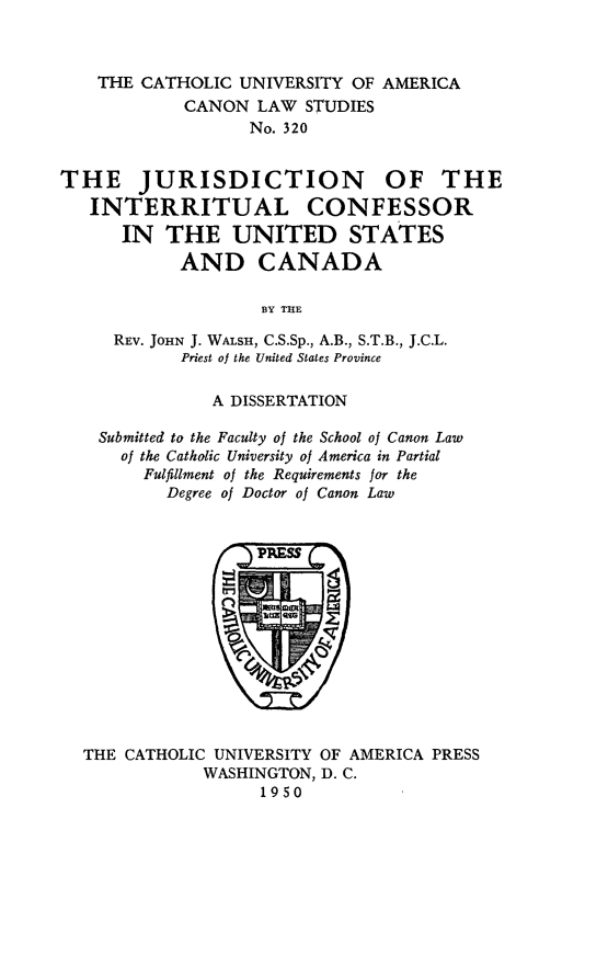 handle is hein.religion/jircusc0001 and id is 1 raw text is: ï»¿THE CATHOLIC UNIVERSITY OF AMERICA
CANON LAW STUDIES
No. 320
THE JURISDICTION OF THE
INTERRITUAL CONFESSOR
IN THE UNITED STATES
AND CANADA
BY THE
REV. JOHN J. WALSH, C.S.Sp., A.B., S.T.B., J.C.L.
Priest of the United States Province
A DISSERTATION
Submitted to the Faculty of the School of Canon Law
of the Catholic University of America in Partial
Fulfillment of the Requirements for the
Degree of Doctor of Canon Law

THE CATHOLIC UNIVERSITY OF AMERICA PRESS
WASHINGTON, D. C.
1950


