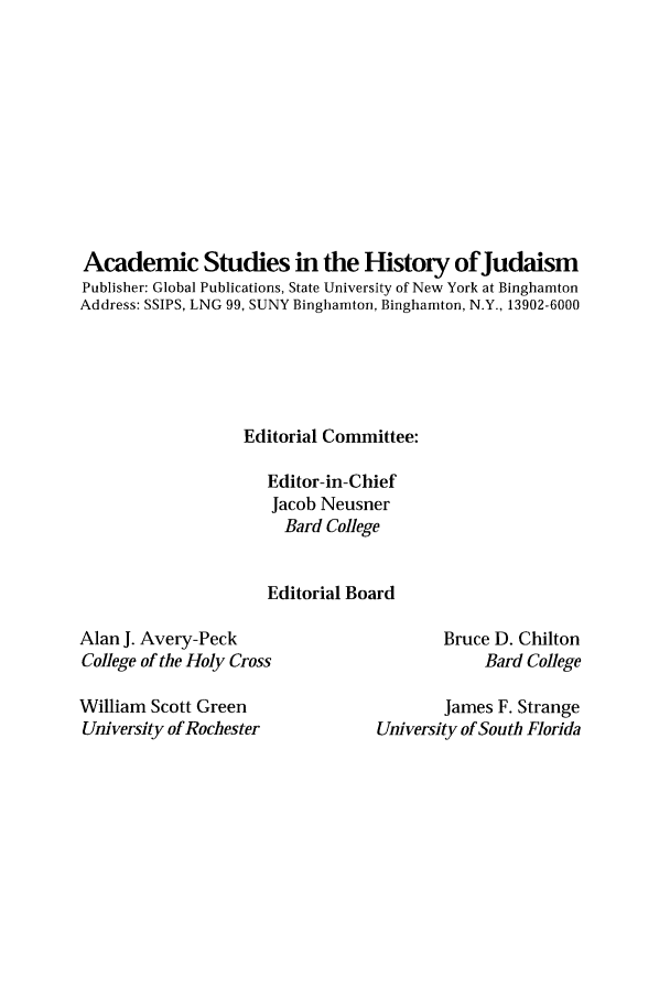 handle is hein.religion/jlashtrih0001 and id is 1 raw text is: 











Academic Studies in the History of Judaism
Publisher: Global Publications, State University of New York at Binghamton
Address: SSIPS, LNG 99, SUNY Binghamton, Binghamton, N.Y., 13902-6000





                   Editorial Committee:

                     Editor-in-Chief
                     Jacob Neusner
                       Bard College


                     Editorial Board


Alan J. Avery-Peck
College of the Holy Cross

William Scott Green
University of Rochester


Bruce D. Chilton
     Bard College


        James F. Strange
University of South Florida


