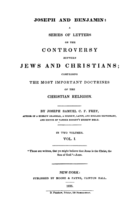 handle is hein.religion/jobenj0001 and id is 1 raw text is: 




      JOSEPH AND BENJAMIN:

                       A

             SERIES OF LETTERS

                     ON THE


          CONTROVERSY

                    BETWEEN


JEWS AND CHRISTIANS;

                   COMPRISING


    THE MOST IMPORTANT DOCTRINES

                     OF THE

             CHRISTIAN RELIGION.



          BY JOSEPH SAMUEL C. F. FREY,
 AUTHOR OF A HEBREW GRAMMAR, A HEBREW, LATIN, AND ENGLISH DICTIONARY,
         AND EDITOR OF VANDER HOOGHT'S HEBREW BIBLE.



                 IN TWO VOLUMES.

                    VOL. I.

               ....,.°°..........o.....°.,.......

   These are written, that ye might believe that Jesus is the Christ, the
                 Son of God.-JoN.





                 NEW-YORK:

      PUBLISHED BY MOORE & PAYNE, CLINTON HALL.

                      1835.

              D. Fai aw, Printer, 150 Na nai-atrect.


