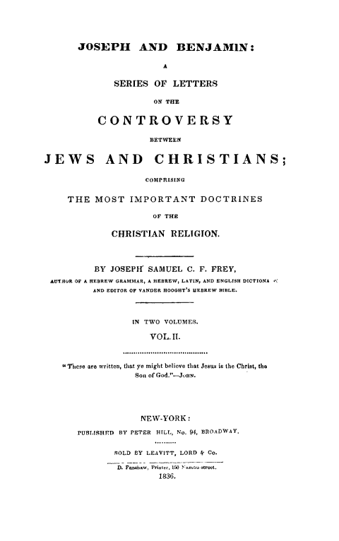 handle is hein.religion/jobenj0002 and id is 1 raw text is: 





       JOSEPH AND BENJAMIN:

                       A

             SERIES OF LETTERS

                     ON THE


          CONTROVERSY

                    BETWEEN


JEWS AND CHRISTIANS;

                    COMPRISING


     THE MOST IMPORTANT DOCTRINES

                     OF THE

             CHRISTIAN RELIGION.




          BY JOSEPtf SAMUEL C. F. FREY,
 AUTHOR OF A HEBREW GRAMMAR, A HEBREW, LATIN, AND ENGLISH DICTIONA ¢\
         AND EDITOR OF VANDER HOOGHT'S HEBREW BIBLE.



                 IN TWO VOLUMES.

                    VOL. Il.

               .................... .............. ,.....

    Ttese are written, that ye might believe that Jesus is the Christ, tha
                  Son of God.-JHN.


            NEW-YORK:

PUBt,ISHED BY PETER HILL, No. 94, BROADWAY.


       rOLD BY LEAVITT, LORD 4- Co.

       D. Fa h-l , Priter, 150 t' - t t roet.
                1836.


