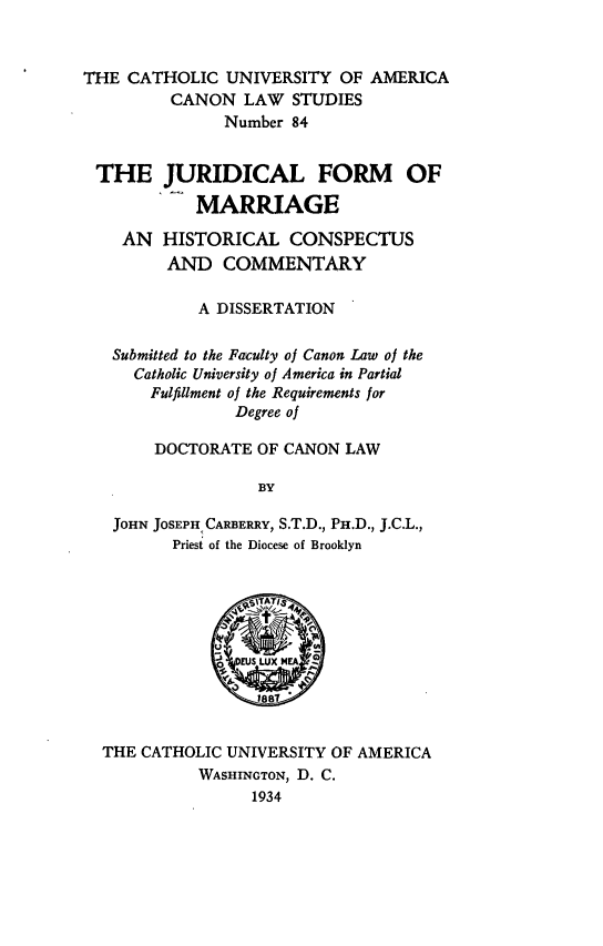 handle is hein.religion/jrdfm0001 and id is 1 raw text is: THE CATHOLIC UNIVERSITY OF AMERICA
CANON LAW STUDIES
Number 84
THE JURIDICAL FORM OF
MARRIAGE
AN HISTORICAL CONSPECTUS
AND COMMENTARY
A DISSERTATION
Submitted to the Faculty of Canon Law of the
Catholic University of America in Partial
Fulfillment of the Requirements for
Degree of
DOCTORATE OF CANON LAW
BY
JOHN JOSEPH CARBERRY, S.T.D., PH.D., J.C.L.,
Priest of the Diocese of Brooklyn

THE CATHOLIC UNIVERSITY OF AMERICA
WASHINGTON, D. C.
1934


