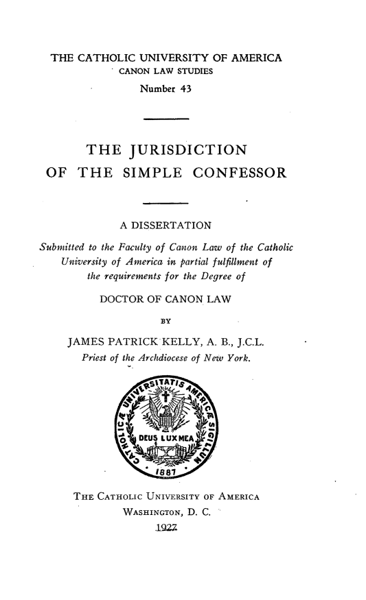 handle is hein.religion/jrsdsc0001 and id is 1 raw text is: THE CATHOLIC UNIVERSITY OF AMERICA
CANON LAW STUDIES
Number 43

THE JURISDICTION
OF THE SIMPLE CONFESSOR
A DISSERTATION
Submitted to the Faculty of Canon Law of the Catholic
University of America in partial fulfillment of
the requirements for the Degree of
DOCTOR OF CANON LAW
BY
JAMES PATRICK KELLY, A. B., J.C.L.
Priest of the Archdiocese of New York.

THE CATHOLIC UNIVERSITY OF AMERICA
WASHINGTON, D. C.
'1922


