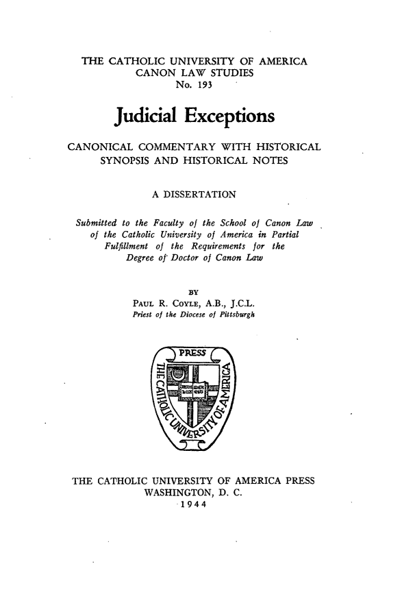 handle is hein.religion/judexc0001 and id is 1 raw text is: THE CATHOLIC UNIVERSITY OF AMERICA
CANON LAW STUDIES
No. 193
Judicial Exceptions
CANONICAL COMMENTARY WITH HISTORICAL
SYNOPSIS AND HISTORICAL NOTES
A DISSERTATION
Submitted to the Faculty of the School of Canon Law
of the Catholic University of America in Partial
Fulfillment of the Requirements for the
Degree of Doctor of Canon Law
BY
PAUL R. COYLE, A.B., J.C.L.
Priest of the Diocese of Pittsburgh

THE CATHOLIC UNIVERSITY OF AMERICA PRESS
WASHINGTON, D. C.
1944


