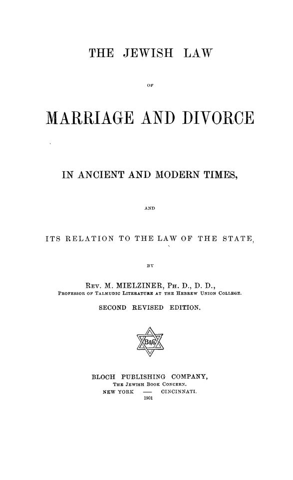 handle is hein.religion/jwmrrd0001 and id is 1 raw text is: 







         THE JEWISH LAW




                    OF





MARRIAGE AND DIVORCE


   IN ANCIENT AND MODERN TIMES,




                   AND




ITS RELATION TO THE LAW OF THE STATE,



                    BY


        REV. M. MIELZINER, PH. D., D. D.,
  PROFESSOR OF TALMUDIC LITERATURE AT THE HEBREW UNION COLLEGE.

           SECOND REVISED EDITION.










         BLOCH PUBLISHING COMPANY,
             THE JEWISH BOOK CONCERN.
           NEW YORK -  CINCINNATI.
                   1901



