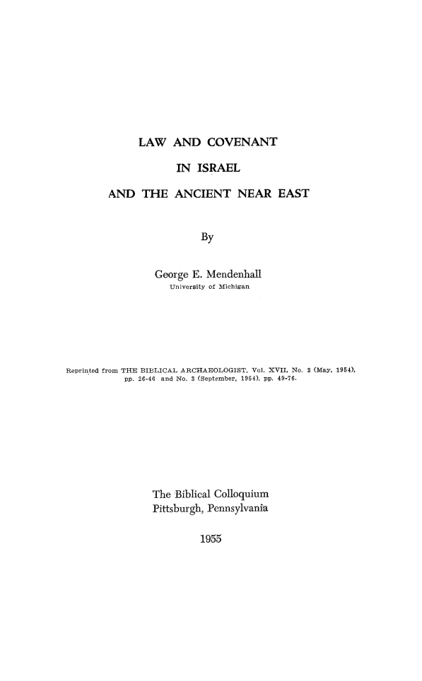 handle is hein.religion/lcovisane0001 and id is 1 raw text is: 









LAW AND COVENANT


             IN ISRAEL

AND THE ANCIENT NEAR EAST


                 By


         George E. Mendenhall
            University of Michigan


Reprinted from THE BIBLICAL ARCHAEOLOGIST, Vol. XVII, No. 2 (May, 1954),
           pp. 26-46 and No. 3 (September, 1954), pp. 49-76.








                The Biblical Colloquium
                Pittsburgh, Pennsylvania


1955


