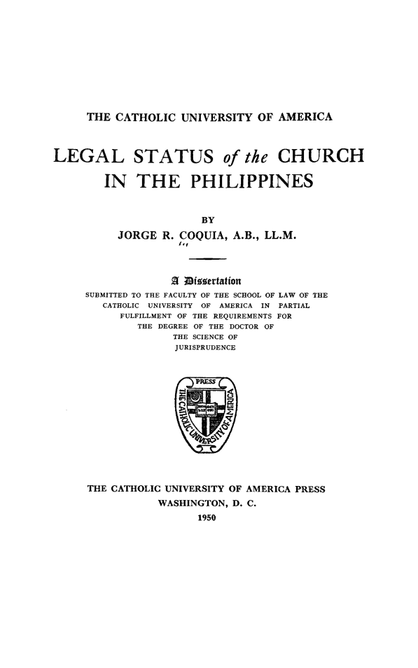 handle is hein.religion/lglstschurh0001 and id is 1 raw text is: 










THE CATHOLIC UNIVERSITY OF AMERICA


LEGAL STATUS of the CHURCH

        IN THE PHILIPPINES



                        BY
          JORGE R. COQUIA, A.B., LL.M.
                    1'f


              of;ivocrtation
SUBMITTED TO THE FACULTY OF THE SCHOOL OF LAW OF THE
   CATHOLIC UNIVERSITY OF AMERICA IN PARTIAL
     FULFILLMENT OF THE REQUIREMENTS FOR
        THE DEGREE OF THE DOCTOR OF
              THE SCIENCE OF
              JURISPRUDENCE


THE CATHOLIC UNIVERSITY OF AMERICA PRESS
           WASHINGTON, D. C.
                  1950


