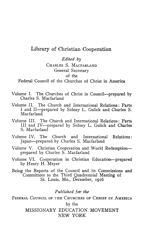 handle is hein.religion/libchrop0001 and id is 1 raw text is: 








Library of Christian Cooperation


                       Edited by
                CHARLES S. MACFARLAND
                   General Secretary
                        of the
   Federal Council of the Churches of Christ in America

Volume I. The Churches of Christ in Council-prepared by
    Charles S. Macfarland
Volume II. The Church and International Relations: Parts
    I and II-prepared by Sidney L. Gulick and Charles S.
    Macfarland
Volume III. The Church and International Relations: Parts
    III and IV-prepared by Sidney L. Gulick and Charles
    S. Macfarland
Volume IV. The    Church   and  International Relations:
    Japan-prepared by Charles S. Macfarland
Volume V. Christian Cooperation and World Redemption-
    prepared by Charles S. Macfarland
Volume VI. Cooperation in Christian Education-prepared
    by Henry H. Meyer
Being the Reports of the Council and its Commissions and
     Committees to the Third Quadrennial Meeting of
             St. Louis, Mo., December, 1916

                   Published far the
FEDERAL COUNCIL OF THE CHURCHES OF CHRIST IN AMERICA
                        by the
      MISSIONARY EDUCATION MOVEMENT
                     NEW YORK


