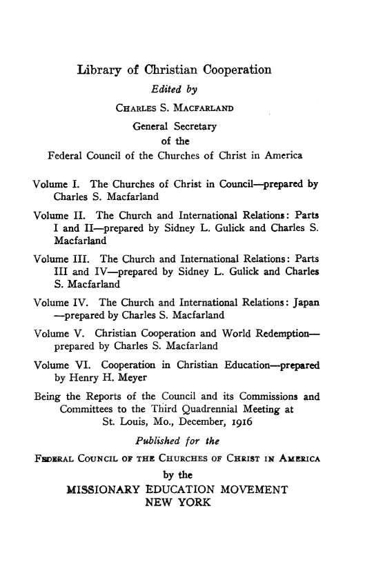 handle is hein.religion/libchrop0002 and id is 1 raw text is: 




        Library of Christian Cooperation
                      Edited by
                CHARLES S. MACFARLAND
                   General Secretary
                        of the
   Federal Council of the Churches of Christ in America

Volume I. The Churches of Christ in Council-prepared by
    Charles S. Macfarland
Volume II. The Church and International Relations: Parts
    I and II-prepared by Sidney L. Gulick and Charles S.
    Macfarland
Volume III. The Church and International Relations: Parts
    III and IV-prepared by Sidney L. Gulick and Charles
    S. Macfarland
Volume IV. The Church and International Relations: Japan
    -prepared by Charles S. Macfarland
Volume V. Christian Cooperation and World Redemption-
    prepared by Charles S. Macfarland
Volume VI. Cooperation in Christian Education-prepared
    by Henry H. Meyer
Being the Reports of the Council and its Commissions and
     Committees to the Third Quadrennial Meeting at
             St. Louis, Mo., December, 1916
                   Published for the
FWZRAL COUNCIL OF THE CHURCHES OF CHRIST IN AMERICA
                         by the
      MISSIONARY EDUCATION MOVEMENT
                     NEW YORK


