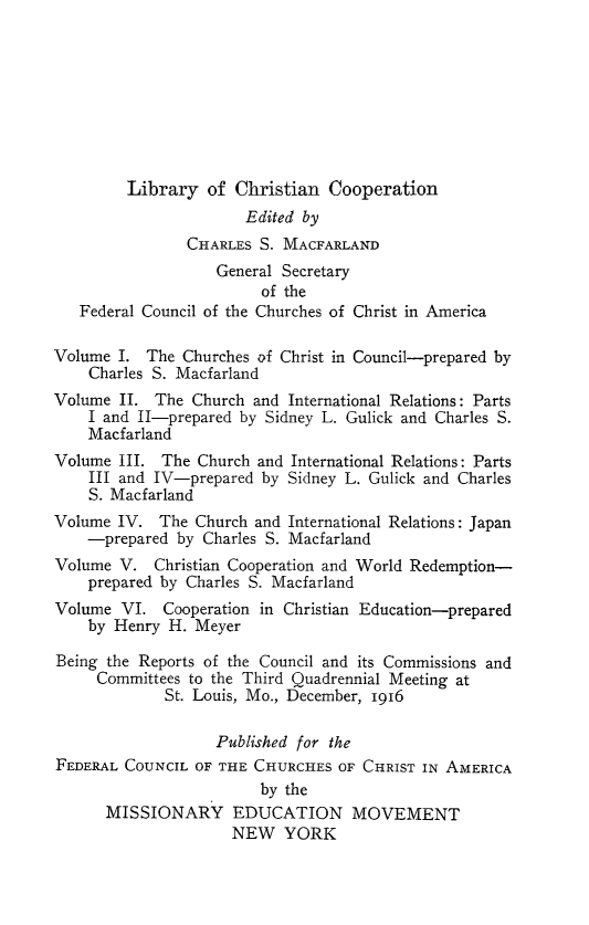 handle is hein.religion/libchrop0003 and id is 1 raw text is: 








         Library of Christian Cooperation
                       Edited by
                CHARLES S. MACFARLAND
                   General Secretary
                         of the
   Federal Council of the Churches of Christ in America

Volume I. The Churches of Christ in Council-prepared by
    Charles S. Macfarland
Volume II. The Church and International Relations: Parts
    I and II-prepared by Sidney L. Gulick and Charles S.
    Macfarland
Volume III. The Church and International Relations: Parts
    III and IV-prepared by Sidney L. Gulick and Charles
    S. Macfarland
Volume IV. The Church and International Relations: Japan
    -prepared by Charles S. Macfarland
Volume V. Christian Cooperation and World Redemption-
    prepared by Charles S. Macfarland
Volume VI. Cooperation in Christian Education-prepared
    by Henry H. Meyer

Being the Reports of the Council and its Commissions and
     Committees to the Third Quadrennial Meeting at
             St. Louis, Mo., December, 1916

                   Published for the
FEDERAL COUNCIL OF THE CHURCHES OF CHRIST IN AMERICA
                        by the
      MISSIONARY EDUCATION MOVEMENT
                     NEW YORK


