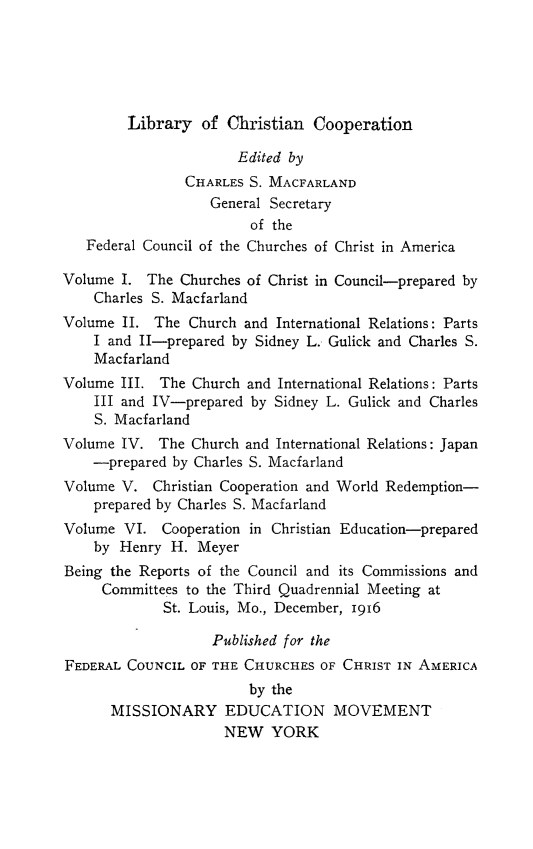 handle is hein.religion/libchrop0004 and id is 1 raw text is: 





        Library of Christian Cooperation

                       Edited by
                CHARLES S. MACFARLAND
                   General Secretary
                        of the
   Federal Council of the Churches of Christ in America

Volume I. The Churches of Christ in Council-prepared by
    Charles S. Macfarland
Volume II. The Church and International Relations: Parts
    I and II-prepared by Sidney L. Gulick and Charles S.
    Macfarland
Volume III. The Church and International Relations: Parts
    III and IV-prepared by Sidney L. Gulick and Charles
    S. Macfarland
Volume IV. The Church and International Relations: Japan
    -prepared by Charles S. Macfarland
Volume V. Christian Cooperation and World Redemption-
    prepared by Charles S. Macfarland
Volume VI. Cooperation in Christian Education-prepared
    by Henry H. Meyer
Being the Reports of the Council and its Commissions and
     Committees to the Third Quadrennial Meeting at
             St. Louis, Mo., December, 1916

                   Published for the
FEDERAL COUNCIL OF THE CHURCHES OF CHRIST IN AMERICA
                        by the
      MISSIONARY EDUCATION MOVEMENT
                     NEW YORK


